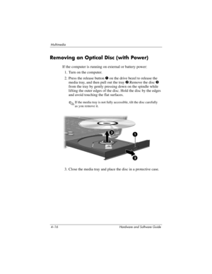 Page 1014–16 Hardware and Software Guide
Multimedia
Removing an Optical Disc (with Power)
If the computer is running on external or battery power:
1. Turn on the computer.
2. Press the release button 1 on the drive bezel to release the 
media tray, and then pull out the tray 2.Remove the disc 3 
from the tray by gently pressing down on the spindle while 
lifting the outer edges of the disc. Hold the disc by the edges 
and avoid touching the flat surfaces. 
✎If the media tray is not fully accessible, tilt the...