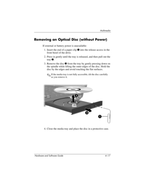 Page 102Multimedia
Hardware and Software Guide 4–17
Removing an Optical Disc (without Power)
If external or battery power is unavailable:
1. Insert the end of a paper clip 1 into the release access in the 
front bezel of the drive.
2. Press in gently until the tray is released, and then pull out the 
tray 2.
3. Remove the disc 3 from the tray by gently pressing down on 
the spindle while lifting the outer edges of the disc. Hold the 
disc by the edges and avoid touching the flat surfaces. 
✎If the media tray is...