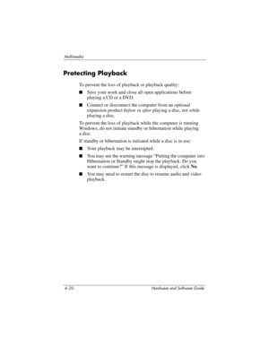 Page 1054–20 Hardware and Software Guide
Multimedia
Protecting Playback
To prevent the loss of playback or playback quality:
■Save your work and close all open applications before 
playing a CD or a DVD.
■Connect or disconnect the computer from an optional 
expansion product before or after playing a disc, not while 
playing a disc.
To prevent the loss of playback while the computer is running 
Windows, do not initiate standby or hibernation while playing 
a
 disc.
If standby or hibernation is initiated while a...