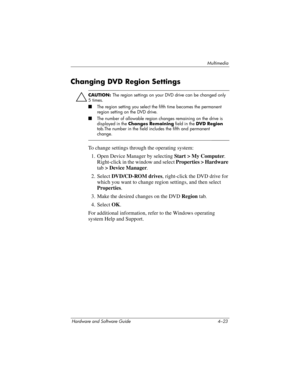 Page 108Multimedia
Hardware and Software Guide 4–23
Changing DVD Region Settings
Ä
CAUTION: The region settings on your DVD drive can be changed only 
5
 times.
■The region setting you select the fifth time becomes the permanent 
region setting on the DVD drive.
■The number of allowable region changes remaining on the drive is 
displayed in the Changes Remaining field in the DVD Region 
tab.The number in the field includes the fifth and permanent 
change.
To change settings through the operating system:
1. Open...