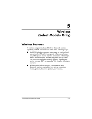 Page 112Hardware and Software Guide 5–1
5
Wireless 
(Select Models Only)
Wireless Features 
A wireless computer includes 802.11 or Bluetooth wireless 
capability, or both. These devices differ in the following ways:
■An 802.11 wireless computer can connect to wireless local 
area networks (WLANs) in corporate offices, your home, 
and
 public places such as airports, restaurants, coffee shops, 
hotels, and universities. Hotspots are public places where 
you
 can access a wireless network. Contact your Internet...