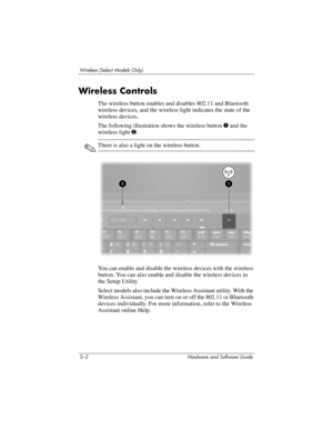 Page 1135–2 Hardware and Software Guide
Wireless (Select Models Only)
Wireless Controls
The wireless button enables and disables 802.11 and Bluetooth 
wireless devices, and the wireless light indicates the state of the 
wireless devices.
The following illustration shows the wireless button 1 and the 
wireless light 2.
✎There is also a light on the wireless button.
 
You can enable and disable the wireless devices with the wireless 
button. You can also enable and disable the wireless devices in 
the Setup...