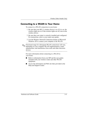 Page 116Wireless (Select Models Only)
Hardware and Software Guide 5–5
Connecting to a WLAN in Your Home
To connect to a WLAN connection in your home:
1. Be sure that your 802.11 wireless device is on. If it is on, the 
wireless lights are on. If the wireless lights are off, turn on the 
wireless device. 
2. Be sure that your router is correctly installed and configured. 
For instructions, refer to your router user guides.
3. Use the Wireless Network Connection feature of Microsoft 
Windows XP to connect your...