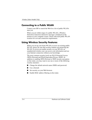 Page 1175–6 Hardware and Software Guide
Wireless (Select Models Only)
Connecting to a Public WLAN
Contact your ISP or search the Web for a list of public WLANs 
near you. 
When you are within range of a public WLAN, a Wireless 
Network Connection interactive message is displayed at the 
bottom of your computer screen. Check with each public WLAN 
location for cost and connection requirements.
Using Wireless Security Features
When you set up your home WLAN or access an existing public 
WLAN, always be sure that...