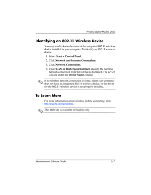 Page 118Wireless (Select Models Only)
Hardware and Software Guide 5–7
Identifying an 802.11 Wireless Device
You may need to know the name of the integrated 802.11 wireless 
device installed in your computer. To identify an 802.11 wireless 
device:
1. Select Start > Control Panel.
2. Click Network and Internet Connections.
3. Click Network Connections.
4. Under LAN or High-Speed Internet, identify the wireless 
network connection from the list that is displayed. The device 
is listed under the Device Name...