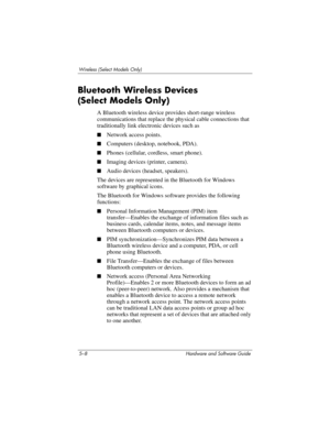 Page 1195–8 Hardware and Software Guide
Wireless (Select Models Only)
Bluetooth Wireless Devices 
(Select
 Models Only)
A Bluetooth wireless device provides short-range wireless 
communications that replace the physical cable connections that 
traditionally link electronic devices such as
■Network access points.
■Computers (desktop, notebook, PDA).
■Phones (cellular, cordless, smart phone).
■Imaging devices (printer, camera).
■Audio devices (headset, speakers).
The devices are represented in the Bluetooth for...