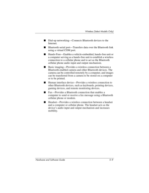 Page 120Wireless (Select Models Only)
Hardware and Software Guide 5–9
■Dial-up networking—Connects Bluetooth devices to the 
Internet.
■Bluetooth serial port—Transfers data over the Bluetooth link 
using a virtual COM port.
■Hands-Free—Enables a vehicle-embedded, hands-free unit or 
a computer serving as a hands-free unit to establish a wireless 
connection to a cellular phone and to act as the Bluetooth 
cellular phone audio input and output mechanism.
■Basic imaging—Provides a wireless connection between a...