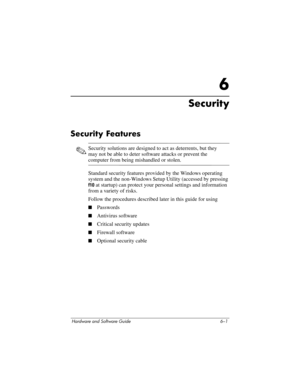 Page 121Hardware and Software Guide 6–1
6
Security
Security Features
✎Security solutions are designed to act as deterrents, but they 
may not be able to deter software attacks or prevent the 
computer from being mishandled or stolen.
Standard security features provided by the Windows operating 
system and the non-Windows Setup Utility (accessed by pressing 
f10 at startup) can protect your personal settings and information 
from a variety of risks. 
Follow the procedures described later in this guide for using...