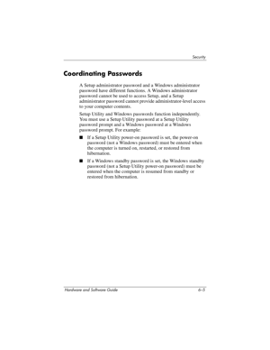 Page 125Security
Hardware and Software Guide 6–5
Coordinating Passwords
A Setup administrator password and a Windows administrator 
password have different functions. A Windows administrator 
password cannot be used to access Setup, and a Setup 
administrator password cannot provide administrator-level access 
to your computer contents. 
Setup Utility and Windows passwords function independently. 
You must use a Setup Utility password at a Setup Utility 
password prompt and a Windows password at a Windows...