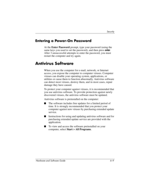 Page 129Security
Hardware and Software Guide 6–9
Entering a Power-On Password
At the Enter Password prompt, type your password (using the 
same keys you used to set the password), and then press 
enter. 
After 3 unsuccessful attempts to enter the password, you must 
restart the computer and try again.
Antivirus Software
When you use the computer for e-mail, network, or Internet 
access, you expose the computer to computer viruses. Computer 
viruses can disable your operating system, applications, or 
utilities...