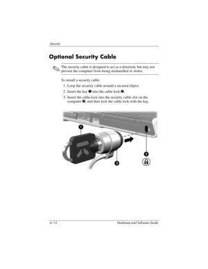 Page 1326–12 Hardware and Software Guide
Security
Optional Security Cable
✎The security cable is designed to act as a deterrent, but may not 
prevent the computer from being mishandled or stolen.
To install a security cable:
1. Loop the security cable around a secured object.
2. Insert the key 1 into the cable lock 2.
3. Insert the cable lock into the security cable slot on the 
computer 3, and then lock the cable lock with the key. 