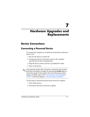 Page 133Hardware and Software Guide 7–1
7
Hardware Upgrades and 
Replacements
Device Connections
Connecting a Powered Device
To connect the computer to an optional external device that has a 
power cord:
1. Be sure the device is turned off.
2. Connect the device to the jack or port on the computer 
specified by the device manufacturer.
3. Plug the device power cord into a grounded AC outlet.
4. Turn on the device.
✎If an optional monitor that is properly connected to the monitor 
port does not display an image,...