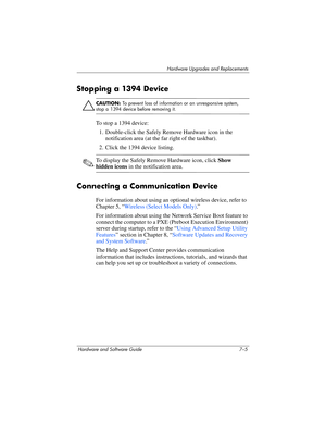 Page 137Hardware Upgrades and Replacements
Hardware and Software Guide 7–5
Stopping a 1394 Device
Ä
CAUTION: To prevent loss of information or an unresponsive system, 
stop a 1394 device before removing it.
To stop a 1394 device:
1. Double-click the Safely Remove Hardware icon in the 
notification area (at the far right of the taskbar).
2. Click the 1394 device listing.
✎To display the Safely Remove Hardware icon, click Show 
hidden icons in the notification area.
Connecting a Communication Device
For...