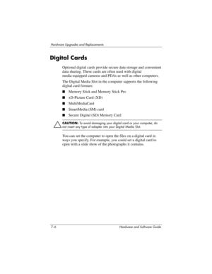 Page 1387–6 Hardware and Software Guide
Hardware Upgrades and Replacements
Digital Cards
Optional digital cards provide secure data storage and convenient 
data sharing. These cards are often used with digital 
media-equipped cameras and PDAs as well as other computers.
The Digital Media Slot in the computer supports the following 
digital card formats: 
■Memory Stick and Memory Stick Pro
■xD-Picture Card (XD)
■MultiMediaCard
■SmartMedia (SM) card
■Secure Digital (SD) Memory Card
ÄCAUTION: To avoid damaging your...