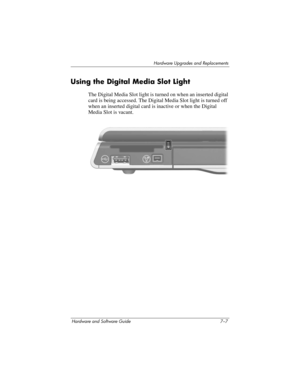 Page 139Hardware Upgrades and Replacements
Hardware and Software Guide 7–7
Using the Digital Media Slot Light
The Digital Media Slot light is turned on when an inserted digital 
card is
 being accessed. The Digital Media Slot light is turned off 
when an inserted digital card is inactive or when the Digital 
Media Slot is vacant. 