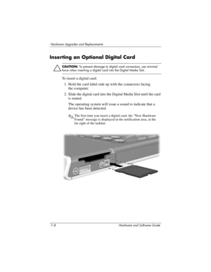 Page 1407–8 Hardware and Software Guide
Hardware Upgrades and Replacements
Inserting an Optional Digital Card
Ä
CAUTION: To prevent damage to digital card connectors, use minimal 
force when inserting a digital card into the Digital Media Slot.
To insert a digital card:
1. Hold the card label-side up with the connectors facing 
the
 computer.
2. Slide the digital card into the Digital Media Slot until the card 
is seated. 
The operating system will issue a sound to indicate that a 
device has been detected.
✎The...