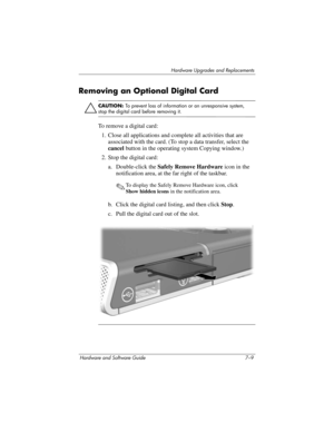 Page 141Hardware Upgrades and Replacements
Hardware and Software Guide 7–9
Removing an Optional Digital Card
Ä
CAUTION: To prevent loss of information or an unresponsive system, 
stop the digital card before removing it.
To remove a digital card:
1. Close all applications and complete all activities that are 
associated with the card. (To stop a data transfer, select the 
cancel button in the operating system Copying window.)
2. Stop the digital card:
a. Double-click the Safely Remove Hardware icon in the...