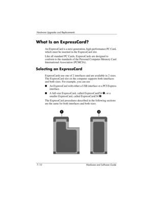 Page 1427–10 Hardware and Software Guide
Hardware Upgrades and Replacements
What Is an ExpressCard?
An ExpressCard is a next-generation, high-performance PC Card, 
which must be inserted in the ExpressCard slot. 
Like all standard PC Cards, ExpressCards are designed to 
conform to the standards of the Personal Computer Memory Card 
International Association (PCMCIA).
Selecting an ExpressCard
ExpressCards use one of 2 interfaces and are available in 2 sizes. 
The ExpressCard slot on the computer supports both...