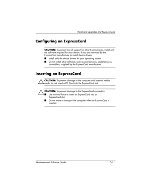 Page 143Hardware Upgrades and Replacements
Hardware and Software Guide 7–11
Configuring an ExpressCard
CAUTION: To prevent loss of support for other ExpressCards, install only 
the software required for your device. If you are instructed by the 
ExpressCard manufacturer to install device drivers:
■Install only the device drivers for your operating system.
■Do not install other software, such as card services, socket services, 
or enablers, supplied by the ExpressCard manufacturer.
Inserting an ExpressCard...