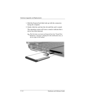 Page 1447–12 Hardware and Software Guide
Hardware Upgrades and Replacements
1. Hold the ExpressCard label-side up with the connectors 
facing the computer.
2. Gently slide the card into the slot until the card is seated.
The operating system will issue a sound to indicate that a 
device has been detected.
✎The first time you insert an ExpressCard, the “Found New 
Hardware” message is displayed in the notification area, at 
the far right of the taskbar. 