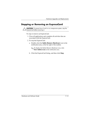 Page 145Hardware Upgrades and Replacements
Hardware and Software Guide 7–13
Stopping or Removing an ExpressCard
Ä
CAUTION: To prevent loss of work or an unresponsive system, stop the 
ExpressCard before removing it.
To stop or remove an ExpressCard:
1. Close all applications and complete all activities that are 
associated with the ExpressCard.
2. To stop the ExpressCard:
a. Double-click the Safely Remove Hardware icon in the 
notification area, at the far right of the taskbar.
✎To display the Safely Remove...