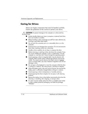 Page 1487–16 Hardware and Software Guide
Hardware Upgrades and Replacements
Caring for Drives
Drives are fragile components that must be handled carefully. 
Follow the guidelines in this section to protect your drives.
ÄCAUTION: To prevent damage to the computer or a drive and loss 
of
 work:
■Initiate standby before you move a computer or external hard drive 
from one location to another.
■Before handling a drive, discharge yourself from static electricity by 
touching a grounded metal object.
■Do not touch the...