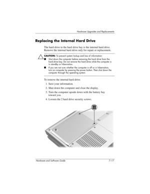 Page 149Hardware Upgrades and Replacements
Hardware and Software Guide 7–17
Replacing the Internal Hard Drive
The hard drive in the hard drive bay is the internal hard drive. 
Remove the internal hard drive only for repair or replacement.
ÄCAUTION: To prevent system lockup and loss of information:
■Shut down the computer before removing the hard drive from the 
hard drive bay. Do not remove the hard drive while the computer is 
in standby or hibernation. 
■If you are not sure whether the computer is off or in...