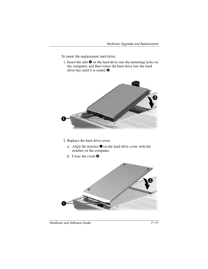 Page 151Hardware Upgrades and Replacements
Hardware and Software Guide 7–19
To insert the replacement hard drive:
1. Insert the tabs 1 on the hard drive into the mounting holes on 
the computer, and then lower the hard drive into the hard 
drive bay until it is seated 2.
2. Replace the hard drive cover.
a. Align the notches 1 on the hard drive cover with the 
notches on the computer.
b. Close the cover 2. 