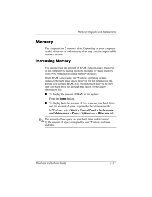 Page 153Hardware Upgrades and Replacements
Hardware and Software Guide 7–21
Memory
The computer has 2 memory slots. Depending on your computer 
model, either one or both memory slots may contain a replaceable 
memory module. 
Increasing Memory
You can increase the amount of RAM (random access memory) 
in the computer by adding memory modules to vacant memory 
slots or by replacing installed memory modules.
When RAM is increased, the Windows operating system 
increases the hard drive space reserved for
 the...