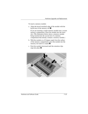 Page 157Hardware Upgrades and Replacements
Hardware and Software Guide 7–25
To insert a memory module:
a. Align the keyed (notched) edge of the module with the 
keyed area in the memory slot 1.
If you are inserting a single memory module into a vacant 
memory compartment, insert the module into the lower 
slot. (The illustration below shows a memory module 
being inserted into the second slot of a memory 
compartment that already contains a memory module.)
b. With the module at a 45-degree angle from the surface...