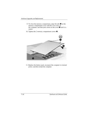 Page 1587–26 Hardware and Software Guide
Hardware Upgrades and Replacements
9. To close the memory compartment, align the tabs 1 on the 
memory compartment cover with the cover slots on 
the
 computer, and then press down on the cover 2 until it is 
seated.
10. Tighten the 2 memory compartment screws 3.
11. Replace the battery pack, reconnect the computer to external 
power, and then restart the computer. 