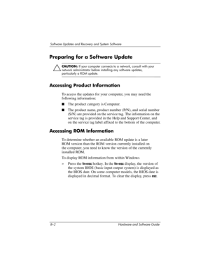 Page 1608–2 Hardware and Software Guide
Software Updates and Recovery and System Software
Preparing for a Software Update
Ä
CAUTION: If your computer connects to a network, consult with your 
network administrator before installing any software updates, 
particularly a ROM update.
Accessing Product Information
To access the updates for your computer, you may need the 
following information:
■The product category is Computer.
■The product name, product number (P/N), and serial number 
(S/N) are provided on the...