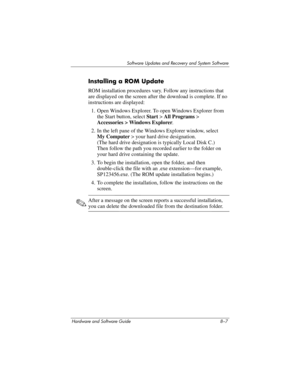 Page 165Software Updates and Recovery and System Software
Hardware and Software Guide 8–7
Installing a ROM Update
ROM installation procedures vary. Follow any instructions that 
are displayed on the screen after the download is complete. If no 
instructions are displayed:
1. Open Windows Explorer. To open Windows Explorer from 
the Start button, select Start > All Programs
 > 
Accessories
 > Windows Explorer.
2. In the left pane of the Windows Explorer window, select 
My
 Computer > your hard drive designation....