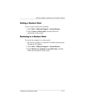 Page 169Software Updates and Recovery and System Software
Hardware and Software Guide 8–11
Setting a Restore Point
To set a system restore point manually:
1. Select Start > Help and Support > System Restore. 
2. Select Create a restore point, and then follow the 
instructions on the screen. 
Restoring to a Restore Point
To restore the computer to a restore point:
1. Be sure the computer is connected to reliable external power 
through the AC adapter.
2. Select Start > Help and Support > System Restore.
3. Select...