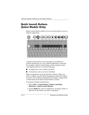 Page 1708–12 Hardware and Software Guide
Software Updates and Recovery and System Software
Quick Launch Buttons 
(Select
 Models Only)
Quick Launch buttons enable you to use one keystroke to access a 
software application.
A Quick Launch button can be reassigned to an Internet or 
network destinations or to any software application or data file. 
For example, a Quick Launch button can be assigned to open 
your Internet browser to a favorite Web page.
■An application, such as Microsoft Word.
■A document, such as...