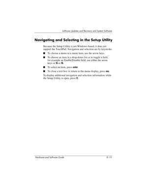 Page 173Software Updates and Recovery and System Software
Hardware and Software Guide 8–15
Navigating and Selecting in the Setup Utility
Because the Setup Utility is not Windows-based, it does not 
support the TouchPad. Navigation and selection are by keystroke.
■To choose a menu or a menu item, use the arrow keys.
■To choose an item in a drop-down list or to toggle a field, 
for
 example an Enable/Disable field, use either the arrow 
keys or 
f5 or f6.
■To select an item, press enter.
■To close a text box or...