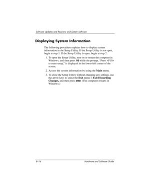 Page 1748–16 Hardware and Software Guide
Software Updates and Recovery and System Software
Displaying System Information
The following procedure explains how to display system 
information in the Setup Utility. If the Setup Utility is not open, 
begin at step 1. If the Setup Utility is open, begin at step 2.
1. To open the Setup Utility, turn on or restart the computer in 
Windows, and then press 
f10 while the prompt, “Press  
to enter setup,” is displayed in the lower-left corner of the 
screen.
2. Access the...