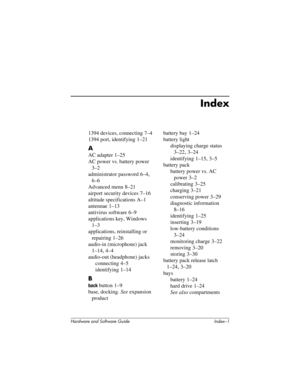 Page 183Hardware and Software Guide Index–1
Index
1394 devices, connecting 7–4
1394 port, identifying
 1–21
A
AC adapter 1–25
AC power vs. battery power
 
3–2
administrator password
 6–4, 
6–6
Advanced menu
 8–21
airport security devices
 7–16
altitude specifications
 A–1
antennae
 1–13
antivirus software
 6–9
applications key, Windows
 
1–3
applications, reinstalling or 
repairing
 1–26
audio-in (microphone) jack
 
1–14, 4–4
audio-out (headphone) jacks
connecting 4–5
identifying 1–14
B
back button 1–9
base,...