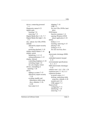 Page 185Index
Hardware and Software Guide Index–3
device, connecting powered 
7–1
Diagnostics menu
 8–21
digital cards
inserting 7–8
removing 7–9
Digital Media Slot 1–22, 7–7
Digital Media Slot light
 1–22, 
7–7
disc, optical. See CDs; DVDs
diskette
affected by airport security 
7–16
protecting playback 3–10
display release button 1–14
display switch
identifying 1–5, 3–5
setting preferences 3–15
display, internal
controlling brightness 2–10
switching image 2–8
See also display switch
drivers, reinstalling or...