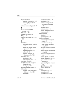 Page 186Index–4 Hardware and Software Guide
Index
ExpressCard slot
inserting ExpressCard 7–12
removing ExpressCard 
7–13
external numeric keypad 2–17
F
F12 to boot from LAN 
message
 8–18
File menu
 8–20
firewall software
 6–11
fn key 1–2
function keys (
f1, f2, etc.) 1–2, 
2–5
H
hard drive
affected by airport security 
7–16
displaying amount of free 
space on
 7–21
replacing internal 7–17
self-test 8–18
space on, required for 
hibernation file
 7–21
hard drive bay
identifying 1–24
replacing hard drive 7–17
hard...