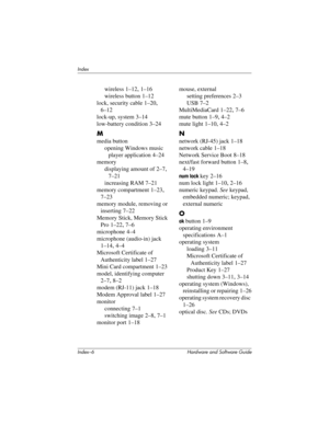 Page 188Index–6 Hardware and Software Guide
Index
wireless 1–12, 1–16
wireless button 1–12
lock, security cable 1–20, 
6–12
lock-up, system
 3–14
low-battery condition
 3–24
M
media button
opening Windows music 
player application
 4–24
memory
displaying amount of 2–7, 
7–21
increasing RAM 7–21
memory compartment 1–23, 
7–23
memory module, removing or 
inserting
 7–22
Memory Stick, Memory Stick 
Pro
 1–22, 7–6
microphone
 4–4
microphone (audio-in) jack
 
1–14, 4–4
Microsoft Certificate of 
Authenticity label...