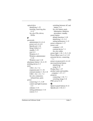 Page 189Index
Hardware and Software Guide Index–7
optical drive
identifying 1–22
inserting, removing disc 
4–15
See also CDs; drives; 
DVDs
P
passwords
administrator 6–4, 6–6
power-on 6–4, 6–8
QuickLock 2–10
Setup Utility 6–3
standby 3–15
user 6–4
Windows 6–3
Windows administrator 
2–10
Windows user 2–10
play/pause button 1–8, 4–19
pointing device
 2–3
ports
1394 1–21, 7–4
expansion port 2 1–18
external monitor 1–18, 2–8
USB 1–18, 1–21, 7–2
See also connectors; 
infrared lens; jacks
power
conserving 3–7, 3–29...