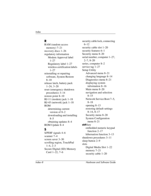 Page 190Index–8 Hardware and Software Guide
Index
R
RAM (random access 
memory)
 7–21
recovery discs
 1–26
regulatory information
Modem Approval label 
1–27
Regulatory label 1–27
wireless certification labels 
1–27
reinstalling or repairing 
software, System Restore
 
8–10
release latch, battery pack
 
1–24, 3–20
reset (emergency shutdown 
procedures)
 3–14
restore point
 8–10
RJ-11 (modem) jack
 1–18
RJ-45 (network) jack
 1–18
ROM
determining current 
version of
 8–2
downloading and installing 
8–5
obtaining...