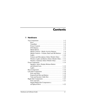 Page 3Hardware and Software Guide iii
Contents
1 Hardware
Top Components  . . . . . . . . . . . . . . . . . . . . . . . . . . . . . . .  1–2
Keys . . . . . . . . . . . . . . . . . . . . . . . . . . . . . . . . . . . . . .  1–2
TouchPad . . . . . . . . . . . . . . . . . . . . . . . . . . . . . . . . . .  1–4
Power Controls  . . . . . . . . . . . . . . . . . . . . . . . . . . . . .  1–5
DVD Button. . . . . . . . . . . . . . . . . . . . . . . . . . . . . . . .  1–6
Media Button . . . . . . . . . . . . . . . . . ....