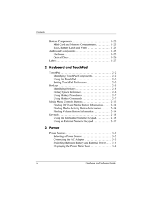 Page 4iv Hardware and Software Guide
Contents
Bottom Components. . . . . . . . . . . . . . . . . . . . . . . . . . . .  1–23
Mini Card and Memory Compartments. . . . . . . . . .  1–23
Bays, Battery Latch and Vents  . . . . . . . . . . . . . . . .  1–24
Additional Components . . . . . . . . . . . . . . . . . . . . . . . . .  1–25
Hardware . . . . . . . . . . . . . . . . . . . . . . . . . . . . . . . . .  1–25
Optical Discs . . . . . . . . . . . . . . . . . . . . . . . . . . . . . .  1–26
Labels . . . . . . . ....