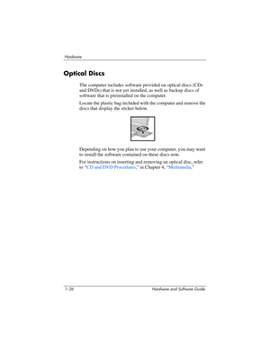 Page 351–26 Hardware and Software Guide
Hardware
Optical Discs
The computer includes software provided on optical discs (CDs 
and DVDs) that is not yet installed, as well as backup discs of 
software that is preinstalled on the computer.
Locate the plastic bag included with the computer and remove the 
discs that display the sticker below. 
Depending on how you plan to use your computer, you may want 
to install the software contained on these discs now. 
For instructions on inserting and removing an optical...