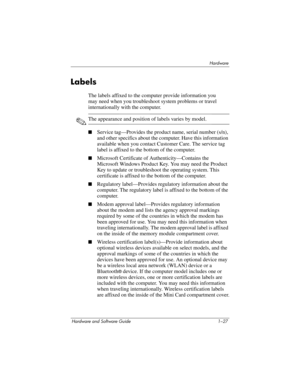 Page 36Hardware
Hardware and Software Guide 1–27
Labels
The labels affixed to the computer provide information you 
may
 need when you troubleshoot system problems or travel 
internationally with the computer. 
✎The appearance and position of labels varies by model.
■Service tag—Provides the product name, serial number (s/n), 
and other specifics about the computer. Have this information 
available when you contact Customer Care. The service tag 
label is affixed to the bottom of the computer. 
■Microsoft...