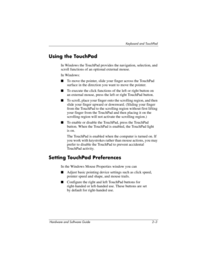 Page 39Keyboard and TouchPad
Hardware and Software Guide 2–3
Using the TouchPad
In Windows the TouchPad provides the navigation, selection, and 
scroll functions of an optional external mouse. 
In Windows:
■To move the pointer, slide your finger across the TouchPad 
surface in the direction you want to move the pointer.
■To execute the click functions of the left or right button on 
an
 external mouse, press the left or right TouchPad button.
■To scroll, place your finger onto the scrolling region, and then...