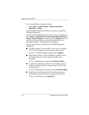 Page 402–4 Hardware and Software Guide
Keyboard and TouchPad
To access the Mouse Properties window:
»Select Start > Control Panel > Printers and Other 
Hardware > Mouse.
In the TouchPad Properties window you can access additional 
TouchPad preferences. 
To access the TouchPad Properties window, use the TouchPad to 
select Start > Control Panel > Printers and Other Hardware > 
Mouse > Device Settings, and then select the Settings button. (If 
you follow this path using an optional external mouse, the 
TouchPad...