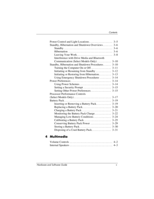 Page 5Contents
Hardware and Software Guide v
Power Control and Light Locations . . . . . . . . . . . . . . . . .  3–5
Standby, Hibernation and Shutdown Overviews . . . . . . .  3–6
Standby  . . . . . . . . . . . . . . . . . . . . . . . . . . . . . . . . . . .  3–6
Hibernation  . . . . . . . . . . . . . . . . . . . . . . . . . . . . . . . .  3–6
Leaving Your Work . . . . . . . . . . . . . . . . . . . . . . . . . .  3–8
Interference with Drive Media and Bluetooth 
Communication (Select Models Only)  . . . . . ....